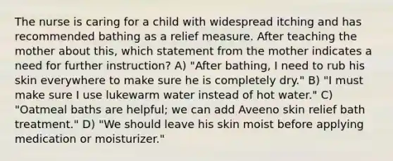 The nurse is caring for a child with widespread itching and has recommended bathing as a relief measure. After teaching the mother about this, which statement from the mother indicates a need for further instruction? A) "After bathing, I need to rub his skin everywhere to make sure he is completely dry." B) "I must make sure I use lukewarm water instead of hot water." C) "Oatmeal baths are helpful; we can add Aveeno skin relief bath treatment." D) "We should leave his skin moist before applying medication or moisturizer."