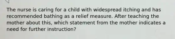 The nurse is caring for a child with widespread itching and has recommended bathing as a relief measure. After teaching the mother about this, which statement from the mother indicates a need for further instruction?