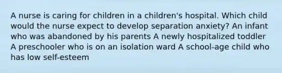 A nurse is caring for children in a children's hospital. Which child would the nurse expect to develop separation anxiety? An infant who was abandoned by his parents A newly hospitalized toddler A preschooler who is on an isolation ward A school-age child who has low self-esteem