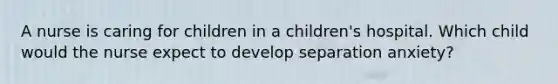 A nurse is caring for children in a children's hospital. Which child would the nurse expect to develop separation anxiety?