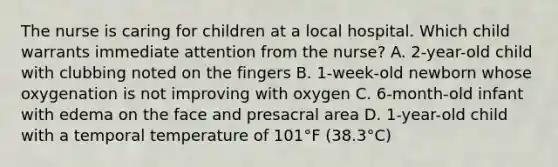 The nurse is caring for children at a local hospital. Which child warrants immediate attention from the nurse? A. 2-year-old child with clubbing noted on the fingers B. 1-week-old newborn whose oxygenation is not improving with oxygen C. 6-month-old infant with edema on the face and presacral area D. 1-year-old child with a temporal temperature of 101°F (38.3°C)