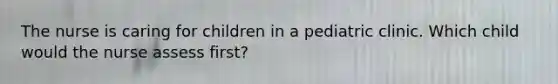 The nurse is caring for children in a pediatric clinic. Which child would the nurse assess first?