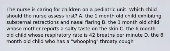 The nurse is caring for children on a pediatric unit. Which child should the nurse assess first? A. the 1 month old child exhibiting substernal retractions and nasal flaring B. the 3 month old child whose mother reports a salty taste on the skin C. the 6 month old child whose respiratory rate is 42 breaths per minute D. the 8 month old child who has a "whooping" throaty cough