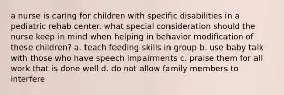 a nurse is caring for children with specific disabilities in a pediatric rehab center. what special consideration should the nurse keep in mind when helping in behavior modification of these children? a. teach feeding skills in group b. use baby talk with those who have speech impairments c. praise them for all work that is done well d. do not allow family members to interfere