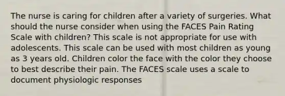 The nurse is caring for children after a variety of surgeries. What should the nurse consider when using the FACES Pain Rating Scale with children? This scale is not appropriate for use with adolescents. This scale can be used with most children as young as 3 years old. Children color the face with the color they choose to best describe their pain. The FACES scale uses a scale to document physiologic responses