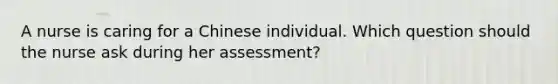 A nurse is caring for a Chinese individual. Which question should the nurse ask during her assessment?