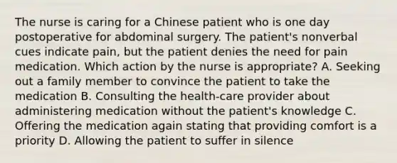 The nurse is caring for a Chinese patient who is one day postoperative for abdominal surgery. The patient's nonverbal cues indicate pain, but the patient denies the need for pain medication. Which action by the nurse is appropriate? A. Seeking out a family member to convince the patient to take the medication B. Consulting the health-care provider about administering medication without the patient's knowledge C. Offering the medication again stating that providing comfort is a priority D. Allowing the patient to suffer in silence