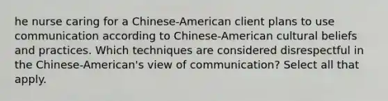 he nurse caring for a Chinese-American client plans to use communication according to Chinese-American cultural beliefs and practices. Which techniques are considered disrespectful in the Chinese-American's view of communication? Select all that apply.