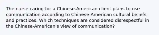 The nurse caring for a Chinese-American client plans to use communication according to Chinese-American cultural beliefs and practices. Which techniques are considered disrespectful in the Chinese-American's view of communication?