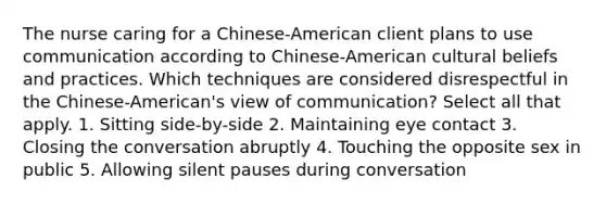 The nurse caring for a Chinese-American client plans to use communication according to Chinese-American cultural beliefs and practices. Which techniques are considered disrespectful in the Chinese-American's view of communication? Select all that apply. 1. Sitting side-by-side 2. Maintaining eye contact 3. Closing the conversation abruptly 4. Touching the opposite sex in public 5. Allowing silent pauses during conversation