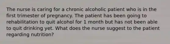 The nurse is caring for a chronic alcoholic patient who is in the first trimester of pregnancy. The patient has been going to rehabilitation to quit alcohol for 1 month but has not been able to quit drinking yet. What does the nurse suggest to the patient regarding nutrition?