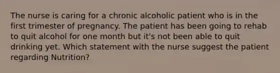 The nurse is caring for a chronic alcoholic patient who is in the first trimester of pregnancy. The patient has been going to rehab to quit alcohol for one month but it's not been able to quit drinking yet. Which statement with the nurse suggest the patient regarding Nutrition?