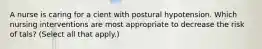 A nurse is caring for a cient with postural hypotension. Which nursing interventions are most appropriate to decrease the risk of tals? (Select all that apply.)