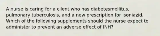 A nurse is caring for a cilent who has diabetesmellitus, pulmonary tuberculosis, and a new prescription for isoniazid. Which of the following supplements should the nurse expect to administer to prevent an adverse effect of INH?