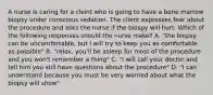 A nurse is caring for a cleint who is going to have a bone marrow biopsy under conscious sedation. The client expresses fear about the procedure and asks the nurse if the biospy will hurt. Which of the following responses should the nurse make? A. "the biopsy can be uncomfortable, but I will try to keep you as comfortable as possible" B. "relax, you'll be asleep for most of the procedure and you won't remember a thing" C. "I will call your doctor and tell him you still have questions about the procedure" D. "I can understand because you must be very worried about what the biopsy will show"