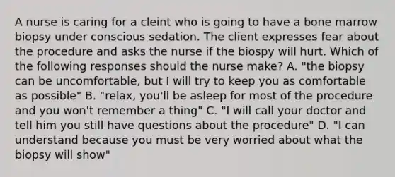 A nurse is caring for a cleint who is going to have a bone marrow biopsy under conscious sedation. The client expresses fear about the procedure and asks the nurse if the biospy will hurt. Which of the following responses should the nurse make? A. "the biopsy can be uncomfortable, but I will try to keep you as comfortable as possible" B. "relax, you'll be asleep for most of the procedure and you won't remember a thing" C. "I will call your doctor and tell him you still have questions about the procedure" D. "I can understand because you must be very worried about what the biopsy will show"