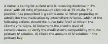 A nurse is caring for a clent who is receiving dextrose in 5% water with 20 mEq of potassium chloride at 75 mL/hr. The provider has prescribed 1 g ceftriaxone IV. When preparing to administer this medication by intermittent IV bolus, which of the following actions should the nurse take first? a) Obtain the client's vital signs. b) Determine the client's level of consciousness. c) Verify the medication's compatibility with the primary IV solution. d) Check the amount of IV solution in the primary bag.