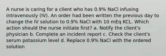 A nurse is caring for a client who has 0.9% NaCl infusing intravenously (IV). An order had been written the previous day to change the IV solution to 0.9% NaCl with 10 mEq KCL. Which action should the nurse initiate first? a. Notify the client's physician b. Complete an incident report c. Check the client's serum potassium level d. Replace 0.9% NaCl with the ordered solution