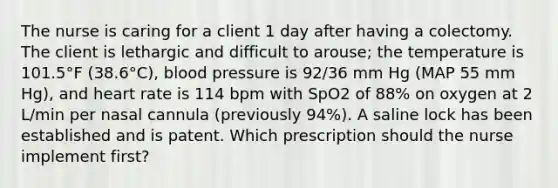 The nurse is caring for a client 1 day after having a colectomy. The client is lethargic and difficult to arouse; the temperature is 101.5°F (38.6°C), blood pressure is 92/36 mm Hg (MAP 55 mm Hg), and heart rate is 114 bpm with SpO2 of 88% on oxygen at 2 L/min per nasal cannula (previously 94%). A saline lock has been established and is patent. Which prescription should the nurse implement first?