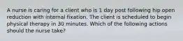 A nurse is caring for a client who is 1 day post following hip open reduction with internal fixation. The client is scheduled to begin physical therapy in 30 minutes. Which of the following actions should the nurse take?