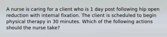 A nurse is caring for a client who is 1 day post following hip open reduction with internal fixation. The client is scheduled to begin physical therapy in 30 minutes. Which of the following actions should the nurse take?