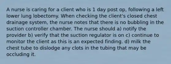 A nurse is caring for a client who is 1 day post op, following a left lower lung lobectomy. When checking the client's closed chest drainage system, the nurse notes that there is no bubbling in the suction controller chamber. The nurse should a) notify the provider b) verify that the suction regulator is on c) continue to monitor the client as this is an expected finding. d) milk the chest tube to dislodge any clots in the tubing that may be occluding it.