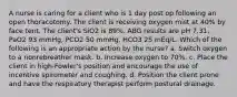 A nurse is caring for a client who is 1 day post op following an open thoracotomy. The client is receiving oxygen mist at 40% by face tent. The client's SiO2 is 89%. ABG results are pH 7.31, PaO2 93 mmHg, PCO2 50 mmHg, HCO3 25 mEq/L. Which of the following is an appropriate action by the nurse? a. ​Switch oxygen to a nonrebreather mask. b. Increase oxygen to 70%. c. Place the client in high-Fowler's position and encourage the use of incentive spirometer and coughing. d. Position the client prone and have the respiratory therapist perform postural drainage.