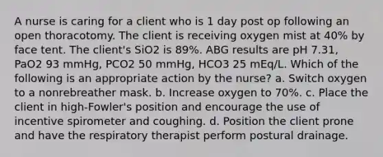 A nurse is caring for a client who is 1 day post op following an open thoracotomy. The client is receiving oxygen mist at 40% by face tent. The client's SiO2 is 89%. ABG results are pH 7.31, PaO2 93 mmHg, PCO2 50 mmHg, HCO3 25 mEq/L. Which of the following is an appropriate action by the nurse? a. ​Switch oxygen to a nonrebreather mask. b. Increase oxygen to 70%. c. Place the client in high-Fowler's position and encourage the use of incentive spirometer and coughing. d. Position the client prone and have the respiratory therapist perform postural drainage.