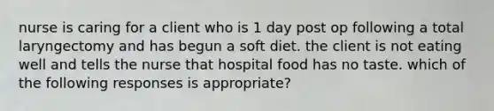 nurse is caring for a client who is 1 day post op following a total laryngectomy and has begun a soft diet. the client is not eating well and tells the nurse that hospital food has no taste. which of the following responses is appropriate?