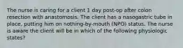 The nurse is caring for a client 1 day post-op after colon resection with anastomosis. The client has a nasogastric tube in place, putting him on nothing-by-mouth (NPO) status. The nurse is aware the client will be in which of the following physiologic states?