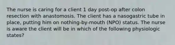 The nurse is caring for a client 1 day post-op after colon resection with anastomosis. The client has a nasogastric tube in place, putting him on nothing-by-mouth (NPO) status. The nurse is aware the client will be in which of the following physiologic states?