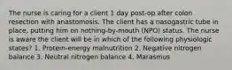 The nurse is caring for a client 1 day post-op after colon resection with anastomosis. The client has a nasogastric tube in place, putting him on nothing-by-mouth (NPO) status. The nurse is aware the client will be in which of the following physiologic states? 1. Protein-energy malnutrition 2. Negative nitrogen balance 3. Neutral nitrogen balance 4. Marasmus