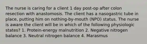 The nurse is caring for a client 1 day post-op after colon resection with anastomosis. The client has a nasogastric tube in place, putting him on nothing-by-mouth (NPO) status. The nurse is aware the client will be in which of the following physiologic states? 1. Protein-energy malnutrition 2. Negative nitrogen balance 3. Neutral nitrogen balance 4. Marasmus