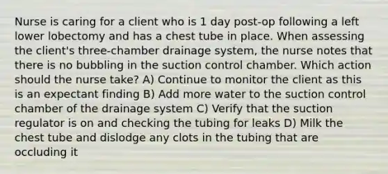 Nurse is caring for a client who is 1 day post-op following a left lower lobectomy and has a chest tube in place. When assessing the client's three-chamber drainage system, the nurse notes that there is no bubbling in the suction control chamber. Which action should the nurse take? A) Continue to monitor the client as this is an expectant finding B) Add more water to the suction control chamber of the drainage system C) Verify that the suction regulator is on and checking the tubing for leaks D) Milk the chest tube and dislodge any clots in the tubing that are occluding it