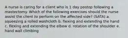 A nurse is caring for a client who is 1 day postop following a mastectomy. Which of the following exercises should the nurse assist the client to perform on the affected side? (SATA) a. squeezing a rolled washcloth b. flexing and extending the hand c. flexing and extending the elbow d. rotation of the shoulder e. hand wall climbing