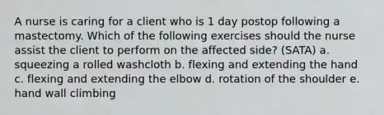 A nurse is caring for a client who is 1 day postop following a mastectomy. Which of the following exercises should the nurse assist the client to perform on the affected side? (SATA) a. squeezing a rolled washcloth b. flexing and extending the hand c. flexing and extending the elbow d. rotation of the shoulder e. hand wall climbing