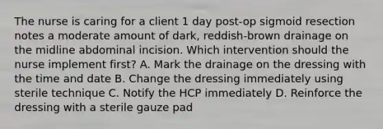 The nurse is caring for a client 1 day post-op sigmoid resection notes a moderate amount of dark, reddish-brown drainage on the midline abdominal incision. Which intervention should the nurse implement first? A. Mark the drainage on the dressing with the time and date B. Change the dressing immediately using sterile technique C. Notify the HCP immediately D. Reinforce the dressing with a sterile gauze pad