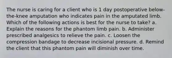 The nurse is caring for a client who is 1 day postoperative below-the-knee amputation who indicates pain in the amputated limb. Which of the following actions is best for the nurse to take? a. Explain the reasons for the phantom limb pain. b. Administer prescribed analgesics to relieve the pain. c. Loosen the compression bandage to decrease incisional pressure. d. Remind the client that this phantom pain will diminish over time.