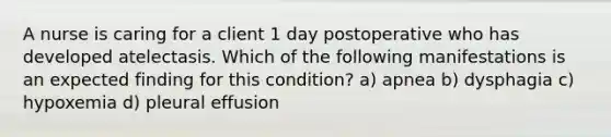 A nurse is caring for a client 1 day postoperative who has developed atelectasis. Which of the following manifestations is an expected finding for this condition? a) apnea b) dysphagia c) hypoxemia d) pleural effusion