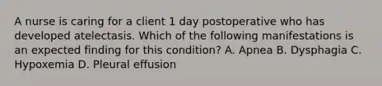 A nurse is caring for a client 1 day postoperative who has developed atelectasis. Which of the following manifestations is an expected finding for this condition? A. Apnea B. Dysphagia C. Hypoxemia D. Pleural effusion