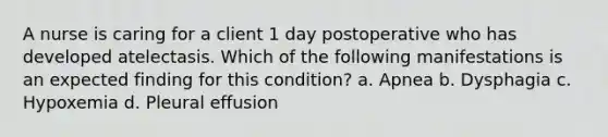 A nurse is caring for a client 1 day postoperative who has developed atelectasis. Which of the following manifestations is an expected finding for this condition? a. Apnea b. Dysphagia c. Hypoxemia d. Pleural effusion