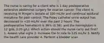 The nurse is caring for a client who is 1 day postoperative extensive abdominal surgery for ovarian cancer. The client is receiving IV Ringer's lactate at 100 mL/hr and continual epidural morphine for pain control. The Foley catheter urine output has decreased to <20 mL/hr over the past 2 hours. The postoperative hematocrit is 36% (0.36), and the hemoglobin is 12 g/dL (120 g/L). Which action should the nurse carry out first? 1. Assess vital signs 2. Increase the IV rate to 125 mL/hr 3. Notify the health care provider 4. Perform a bladder scan