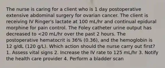 The nurse is caring for a client who is 1 day postoperative extensive abdominal surgery for ovarian cancer. The client is receiving IV Ringer's lactate at 100 mL/hr and continual epidural morphine for pain control. The Foley catheter urine output has decreased to <20 mL/hr over the past 2 hours. The postoperative hematocrit is 36% (0.36), and the hemoglobin is 12 g/dL (120 g/L). Which action should the nurse carry out first? 1. Assess vital signs 2. Increase the IV rate to 125 mL/hr 3. Notify the health care provider 4. Perform a bladder scan