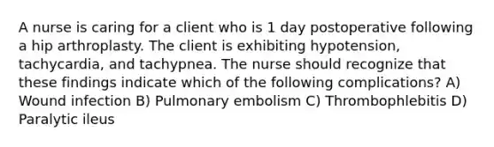 A nurse is caring for a client who is 1 day postoperative following a hip arthroplasty. The client is exhibiting hypotension, tachycardia, and tachypnea. The nurse should recognize that these findings indicate which of the following complications? A) Wound infection B) Pulmonary embolism C) Thrombophlebitis D) Paralytic ileus