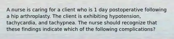 A nurse is caring for a client who is 1 day postoperative following a hip arthroplasty. The client is exhibiting hypotension, tachycardia, and tachypnea. The nurse should recognize that these findings indicate which of the following complications?