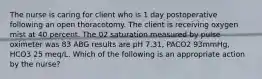 The nurse is caring for client who is 1 day postoperative following an open thoracotomy. The client is receiving oxygen mist at 40 percent. The 02 saturation measured by pulse oximeter was 83 ABG results are pH 7.31, PACO2 93mmHg, HCO3 25 meq/L. Which of the following is an appropriate action by the nurse?