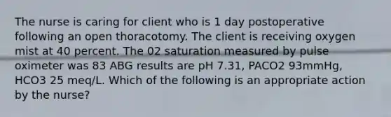 The nurse is caring for client who is 1 day postoperative following an open thoracotomy. The client is receiving oxygen mist at 40 percent. The 02 saturation measured by pulse oximeter was 83 ABG results are pH 7.31, PACO2 93mmHg, HCO3 25 meq/L. Which of the following is an appropriate action by the nurse?