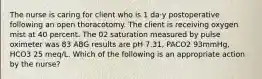 The nurse is caring for client who is 1 da·y postoperative following an open thoracotomy. The client is receiving oxygen mist at 40 percent. The 02 saturation measured by pulse oximeter was 83 ABG results are pH 7.31, PACO2 93mmHg, HCO3 25 meq/L. Which of the following is an appropriate action by the nurse?