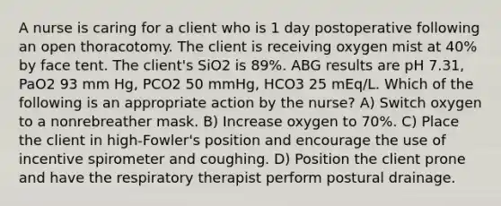 A nurse is caring for a client who is 1 day postoperative following an open thoracotomy. The client is receiving oxygen mist at 40% by face tent. The client's SiO2 is 89%. ABG results are pH 7.31, PaO2 93 mm Hg, PCO2 50 mmHg, HCO3 25 mEq/L. Which of the following is an appropriate action by the nurse? A) ​Switch oxygen to a nonrebreather mask. B) Increase oxygen to 70%. C) Place the client in high-Fowler's position and encourage the use of incentive spirometer and coughing. D) Position the client prone and have the respiratory therapist perform postural drainage.