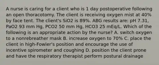 A nurse is caring for a client who is 1 day postoperative following an open thoracotomy. The client is receiving oxygen mist at 40% by face tent. The client's SiO2 is 89%. ABG results are: pH 7.31, PaO2 93 mm Hg, PCO2 50 mm Hg, HCO3 25 mEq/L. Which of the following is an appropriate action by the nurse? A. switch oxygen to a nonrebreather mask B. increase oxygen to 70% C. place the client in high-Fowler's position and encourage the use of incentive spirometer and coughing D. position the client prone and have the respiratory therapist perform postural drainage